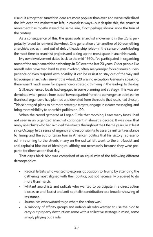 ese quitaltogether Anarchist ideas are more popular than ever,and we’ve radicalzed the left,even the mainstream let.in countless ways-—but despite this, the anarchist movement has mostly stayed the same size.f not perhaps shrunk since the turn of thecentury  s a consequence of this the grassroots anarchist movement in the US is per- petually forced to reinvent the wheel. One generation after another of 20-something anarchists cycles in and out of defaultleadership rles-—in the sense of contributing the most time to anarchist pojects and taking up the most space n anarchist work.  My own involverment dates back to the mic-1990s.Ive particpated in organzing most of the major anarchist gatherings in DC over the a5t 20 years. Older people ke myself. who have tied hard to stay involved.often see younger folks dismissour ex- perience or even respond with hostiy: it can be easiest o stay out o the way and let younger anarchist renvent the wheel.J20 was no exception. Generally speaking. there wasn’ much room for experience orstrategic thinking in thelead-up to the dy.  til, experienced locals had engaged n some planning and srategy.This was un- dermined when people from outof town departed from the convergence point arlier than ocal organizers had planned and deviated from the route thatlocals had chosen “This sabotaged plans to hit more strategic targets, engage in clearer messaging, and bring more visibilty to anarchist politics on J20.  When the crowd gathered at Logan Circle that morning, | saw many faces | had not seen in an organized anarchist contingent in almost a decade. It was clear that many anarchists who had avoided the streets throughout the Obama years,oratleast since Occupy. elt asense of urgency and responsiblty to assert a miltant resstance to Trump and the authoriarian tur in American politcs tha hi victory represent- ed. In returning to the streets, many on the radical let went to the ant fascist and anti-capitalist bloc out of deological affnty, not necessariy because they were pre- pared for direct action that day  “That day’s black bloc was comprised of an equal mix of the folowing diferent demographics:  Racdicallefists who wanted to express oppositon to Trump by attencing the gathering most aligned with thei poltcs, but not necessariy prepared to do more than march,  Miltant anarchists and radicas who wanted to participate i 3 direct action bloc a5 an anti-fascist and anti-capitalist contributon to 2 broader showing of resistance.  Jouralists who wanted to go where the acton was.  A minority of afinity groups and individuals who wanted to use the bloc to cany aut property destruction: some with a collective strategy in mind, some simply playing outa role.  23 